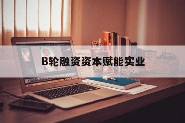 拉萨市B轮融资资本赋能实业(b轮融资公司值得工作吗)
